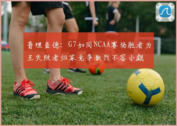 普理查德：G7如同NCAA赛场胜者为王失败者归家竞争激烈不容小觑