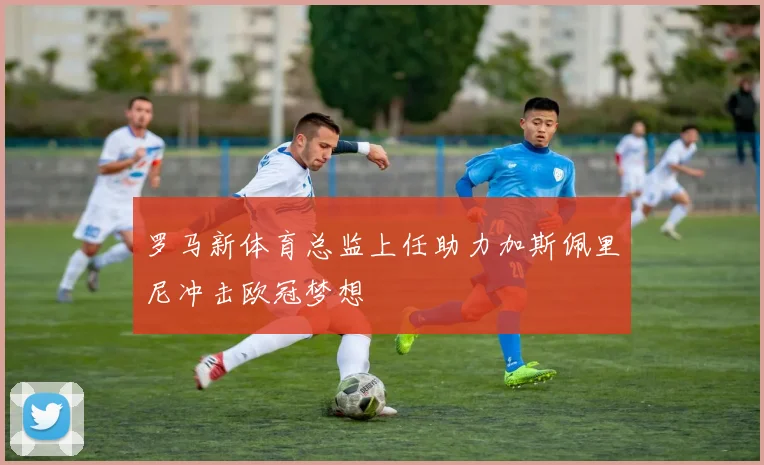 罗马新体育总监上任助力加斯佩里尼冲击欧冠梦想