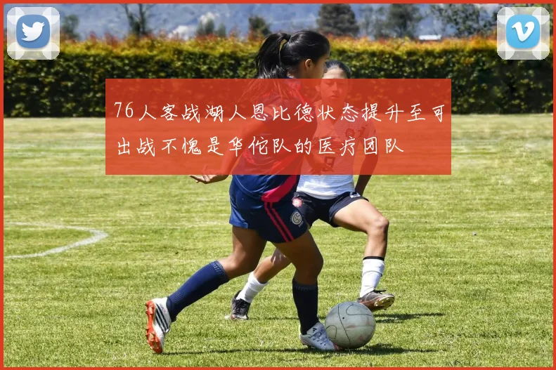 76人客战湖人恩比德状态提升至可出战不愧是华佗队的医疗团队