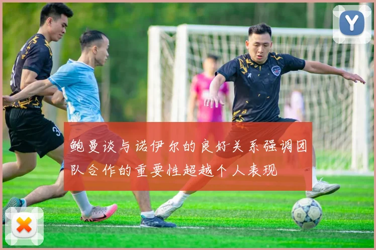 鲍曼谈与诺伊尔的良好关系强调团队合作的重要性超越个人表现