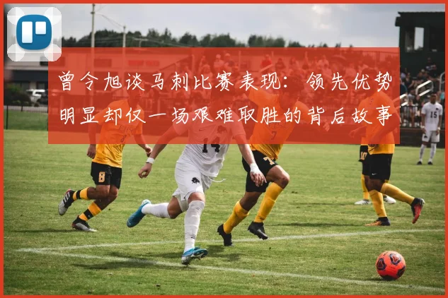 曾令旭谈马刺比赛表现：领先优势明显却仅一场艰难取胜的背后故事