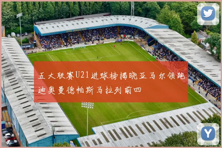 五大联赛U21进球榜揭晓亚马尔领跑迪奥曼德帕斯马拉列前四