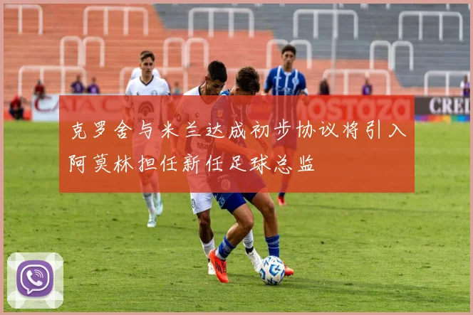 克罗舍与米兰达成初步协议将引入阿莫林担任新任足球总监