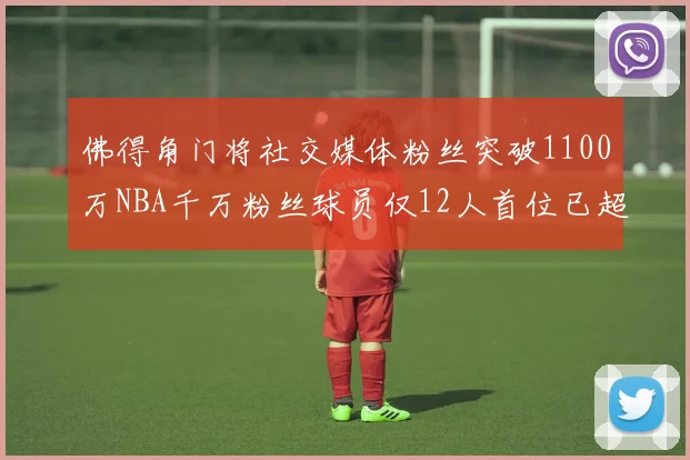 佛得角门将社交媒体粉丝突破1100万NBA千万粉丝球员仅12人首位已超亿