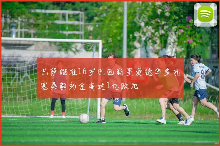 巴萨瞄准16岁巴西新星爱德华多孔塞桑解约金高达1亿欧元