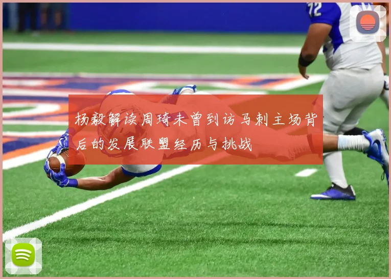 杨毅解读周琦未曾到访马刺主场背后的发展联盟经历与挑战