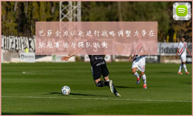 巴萨全力以赴进行战略调整力争在欧冠赛场与强队抗衡