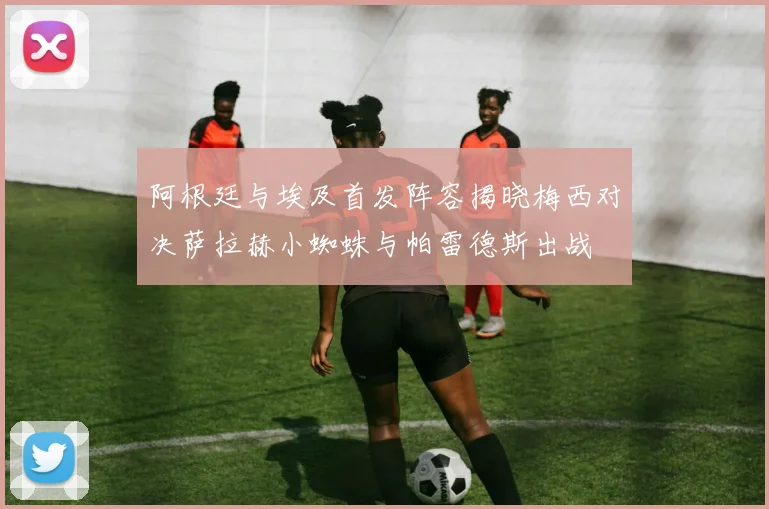 阿根廷与埃及首发阵容揭晓梅西对决萨拉赫小蜘蛛与帕雷德斯出战