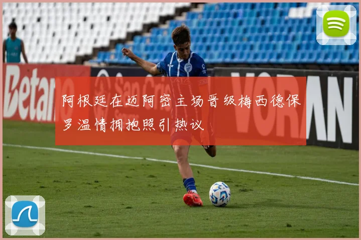 阿根廷在迈阿密主场晋级梅西德保罗温情拥抱照引热议