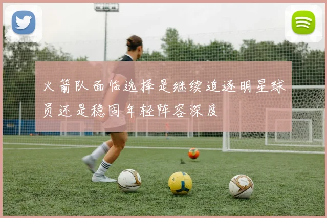 火箭队面临选择是继续追逐明星球员还是稳固年轻阵容深度