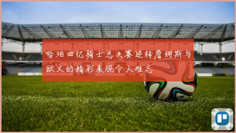 哈珀回忆骑士总决赛逆转詹姆斯与欧文的精彩表现令人难忘
