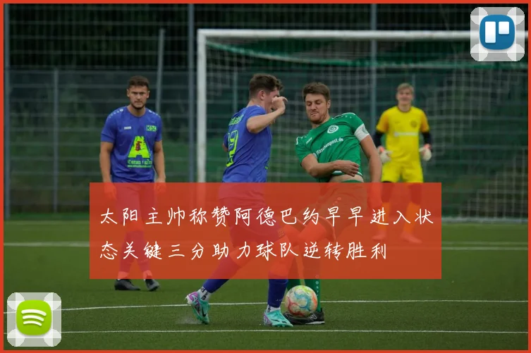 太阳主帅称赞阿德巴约早早进入状态关键三分助力球队逆转胜利