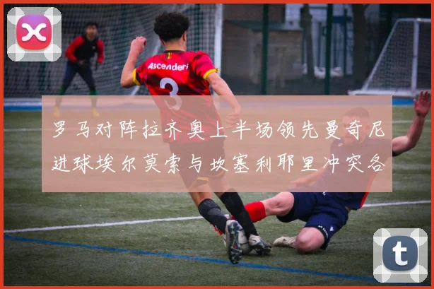 罗马对阵拉齐奥上半场领先曼奇尼进球埃尔莫索与坎塞利耶里冲突各领黄牌