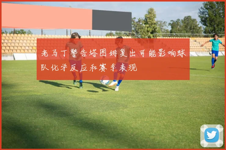 老马丁警告塔图姆复出可能影响球队化学反应和赛季表现
