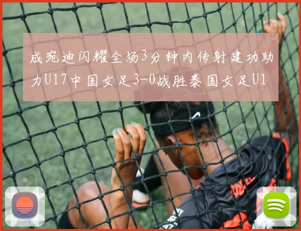成宛迪闪耀全场3分钟内传射建功助力U17中国女足3-0战胜泰国女足U17
