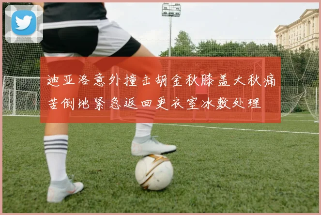 迪亚洛意外撞击胡金秋膝盖大秋痛苦倒地紧急返回更衣室冰敷处理
