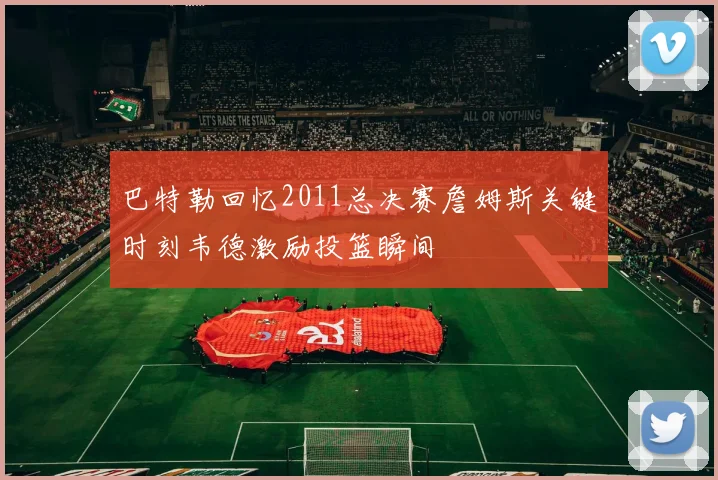 巴特勒回忆2011总决赛詹姆斯关键时刻韦德激励投篮瞬间