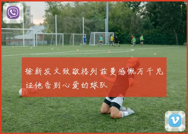 徐新发文致敬格列兹曼感慨万千见证他告别心爱的球队