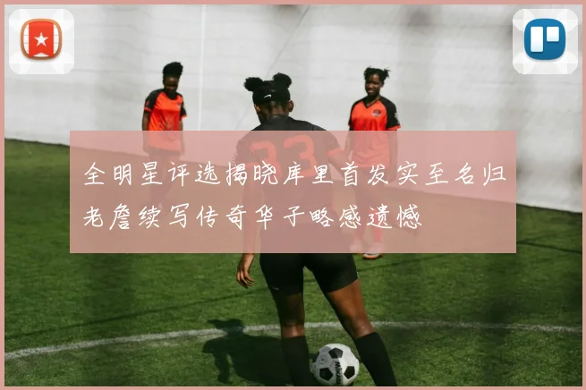全明星评选揭晓库里首发实至名归老詹续写传奇华子略感遗憾