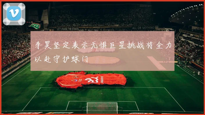 李昊坚定表示无惧巨星挑战将全力以赴守护球门