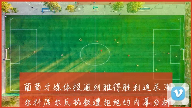 葡萄牙媒体报道利雅得胜利追求马尔科席尔瓦执教遭拒绝的内幕分析