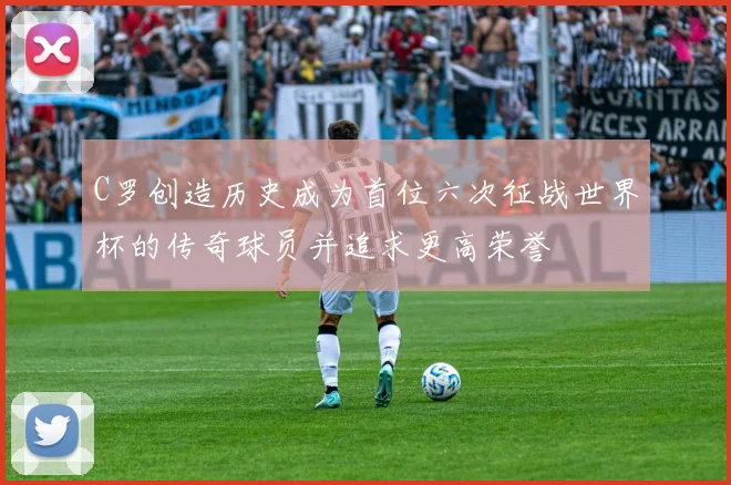 C罗创造历史成为首位六次征战世界杯的传奇球员并追求更高荣誉