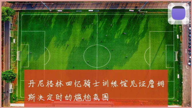 丹尼格林回忆骑士训练馆见证詹姆斯决定时的尴尬氛围