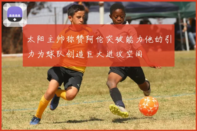 太阳主帅称赞阿伦突破能力他的引力为球队创造巨大进攻空间