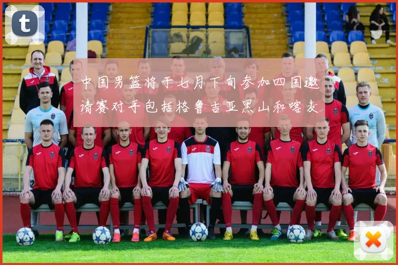 中国男篮将于七月下旬参加四国邀请赛对手包括格鲁吉亚黑山和喀麦隆