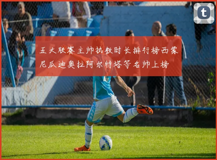 五大联赛主帅执教时长排行榜西蒙尼瓜迪奥拉阿尔特塔等名帅上榜
